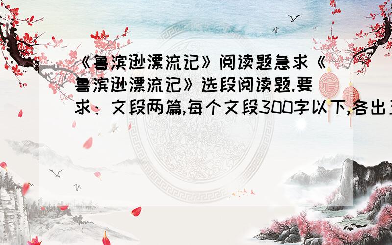 《鲁滨逊漂流记》阅读题急求《鲁滨逊漂流记》选段阅读题.要求：文段两篇,每个文段300字以下,各出五题阅读题,最好附上答案.请在两天之内回答此问题,另加悬赏分.