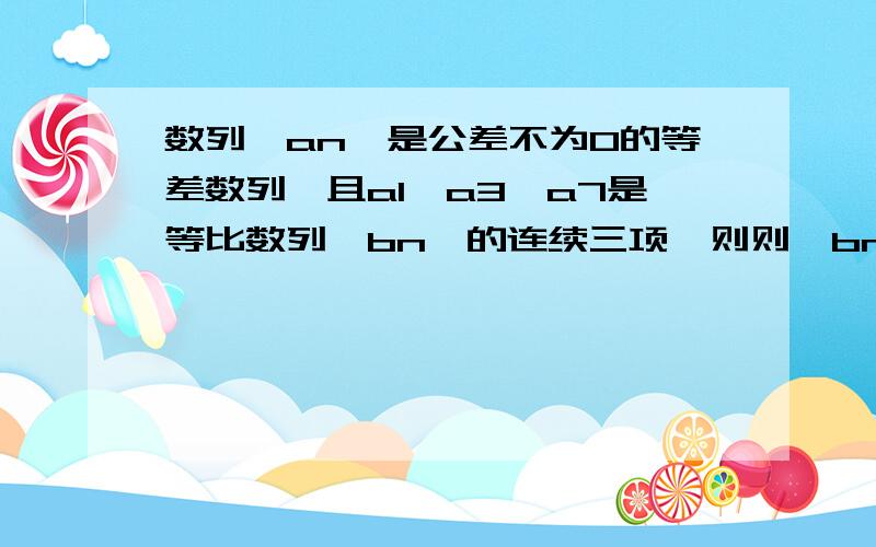 数列｛an｝是公差不为0的等差数列,且a1,a3,a7是等比数列｛bn｝的连续三项,则则｛bn｝的公比q为？