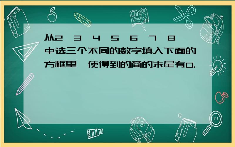 从2,3,4,5,6,7,8中选三个不同的数字填入下面的方框里,使得到的商的末尾有0.