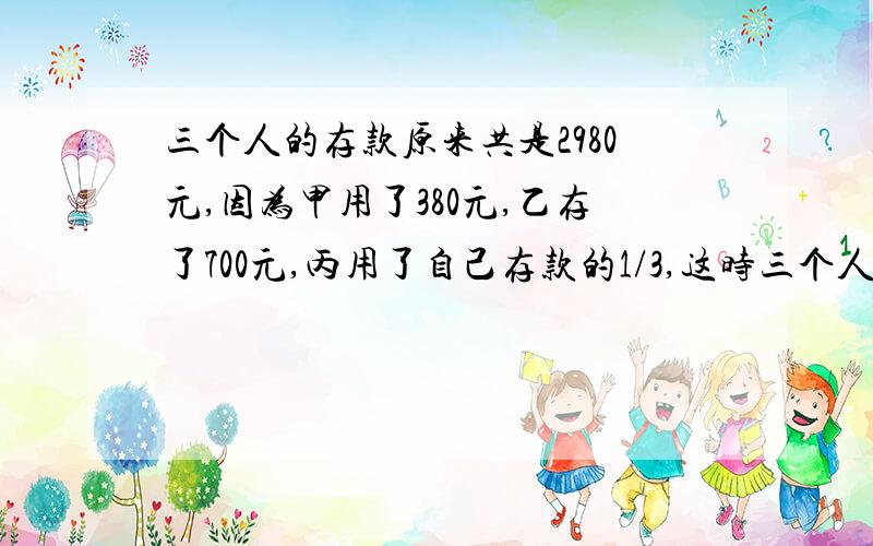 三个人的存款原来共是2980元,因为甲用了380元,乙存了700元,丙用了自己存款的1/3,这时三个人存款数的比为5：3：2,求3个人各存款多少元?