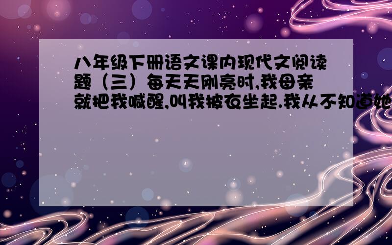 八年级下册语文课内现代文阅读题（三）每天天刚亮时,我母亲就把我喊醒,叫我披衣坐起.我从不知道她醒来坐了多久了.她看我清醒了,才对我说昨天我做错了什么事,说错了什么话,要我认错,