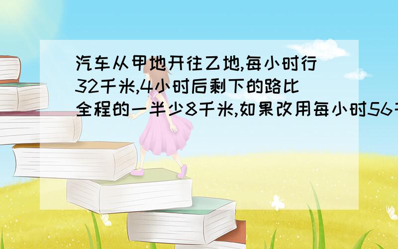 汽车从甲地开往乙地,每小时行32千米,4小时后剩下的路比全程的一半少8千米,如果改用每小时56千米的速度行驶,再行驶几小时到乙地