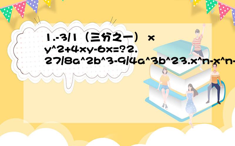 1.-3/1（三分之一） xy^2+4xy-6x=?2.27/8a^2b^3-9/4a^3b^23.x^n-x^n-14.简便方法：4.8^2-4*1.2*(-5.2)5.已知x^2+x=2,求x^4+x^3+2x-4的值6.已知x^2+2x=4,且2ax^2+4ax-12=0,求2a^2+a的值