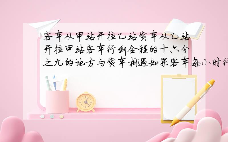 客车从甲站开往乙站货车从乙站开往甲站客车行到全程的十六分之九的地方与货车相遇如果客车每小时行45千米,货车8小时走完全程.球甲乙两站的路程列算式