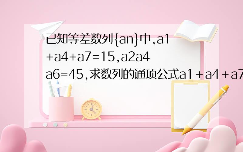 已知等差数列{an}中,a1+a4+a7=15,a2a4a6=45,求数列的通项公式a1＋a4＋a7＝3a4 为什么等于3a4=15∴a4＝5∴a2＋a6＝10且a2a6＝9 还有a2＋a6＝10且a2a6＝9 这是怎么算的 求详解