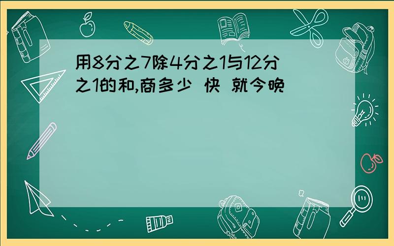 用8分之7除4分之1与12分之1的和,商多少 快 就今晚