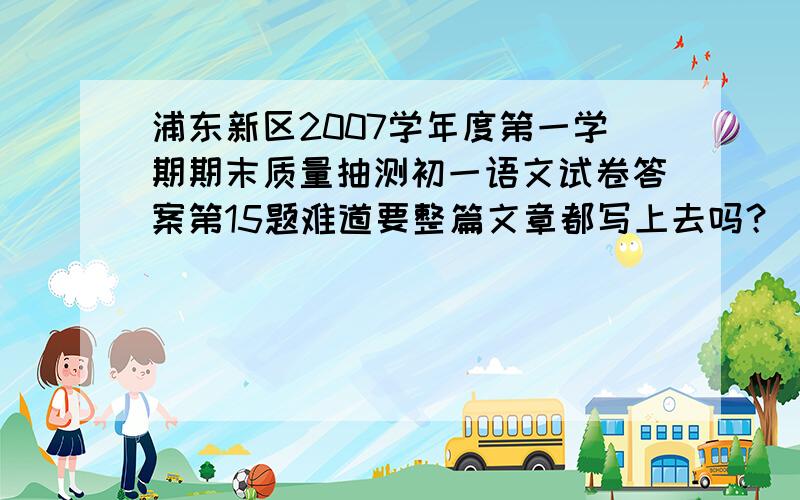 浦东新区2007学年度第一学期期末质量抽测初一语文试卷答案第15题难道要整篇文章都写上去吗？