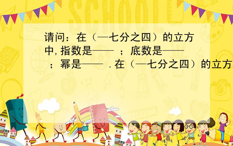 请问：在（—七分之四）的立方中,指数是—— ；底数是—— ；幂是—— .在（—七分之四）的立方中,指数是—— ；底数是—— ；幂是—— .