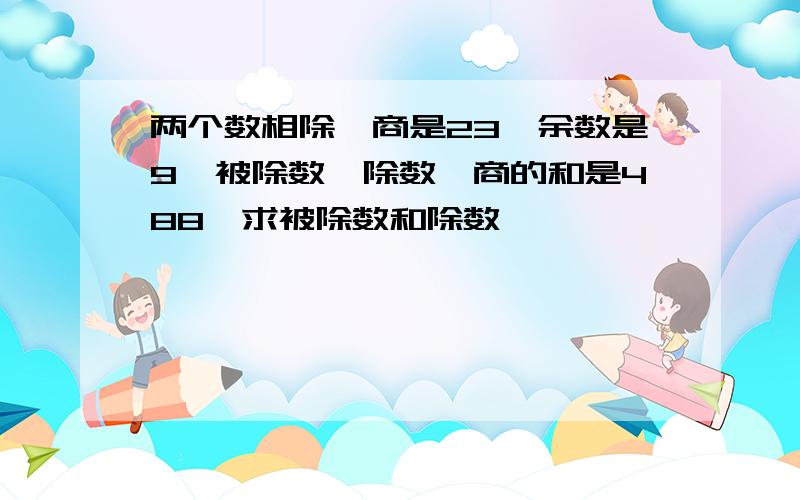 两个数相除,商是23,余数是9,被除数、除数、商的和是488,求被除数和除数