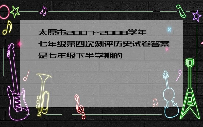 太原市2007~2008学年七年级第四次测评历史试卷答案是七年级下半学期的