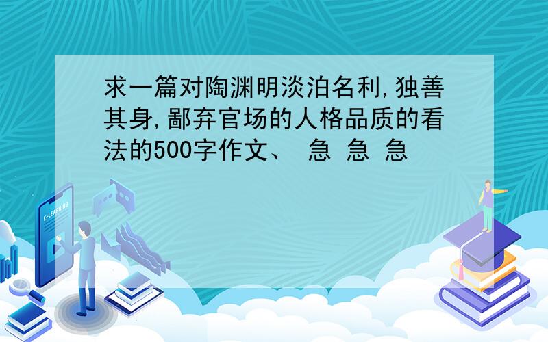 求一篇对陶渊明淡泊名利,独善其身,鄙弃官场的人格品质的看法的500字作文、 急 急 急