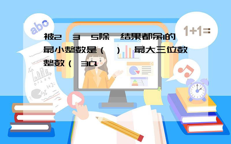 被2,3,5除,结果都余1的最小整数是（ ）,最大三位数整数（ 3Q