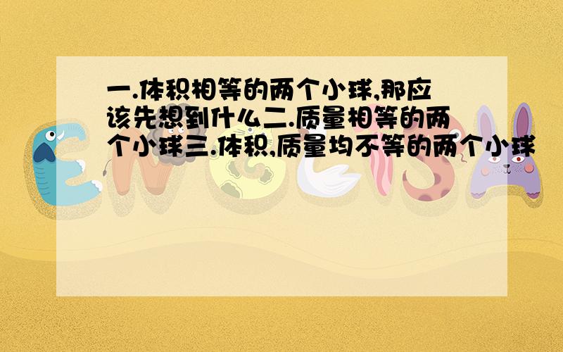 一.体积相等的两个小球,那应该先想到什么二.质量相等的两个小球三.体积,质量均不等的两个小球