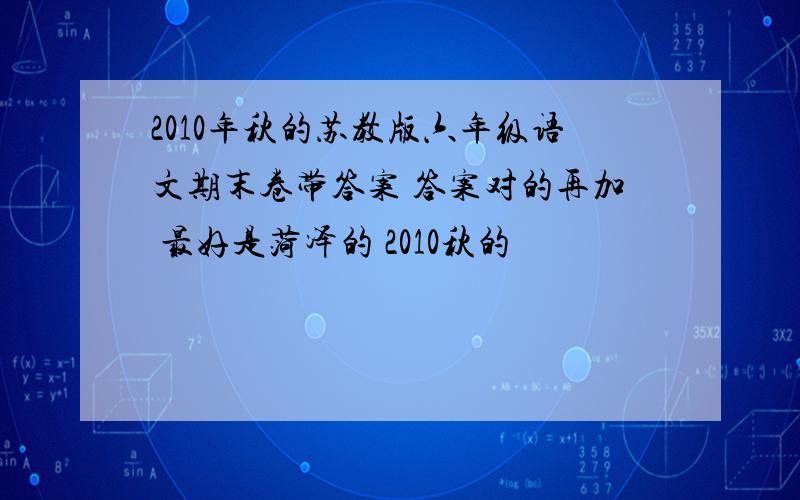 2010年秋的苏教版六年级语文期末卷带答案 答案对的再加 最好是菏泽的 2010秋的