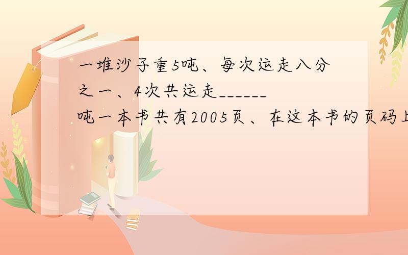 一堆沙子重5吨、每次运走八分之一、4次共运走______吨一本书共有2005页、在这本书的页码上、数字7共出现了多少次?数字7出现的次数是这本书页码的几分之几?