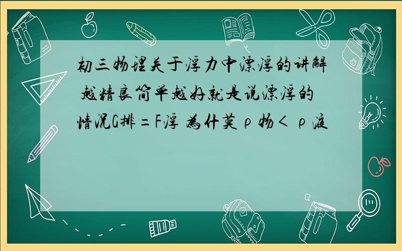 初三物理关于浮力中漂浮的讲解 越精良简单越好就是说漂浮的情况G排=F浮 为什莫ρ物＜ρ液