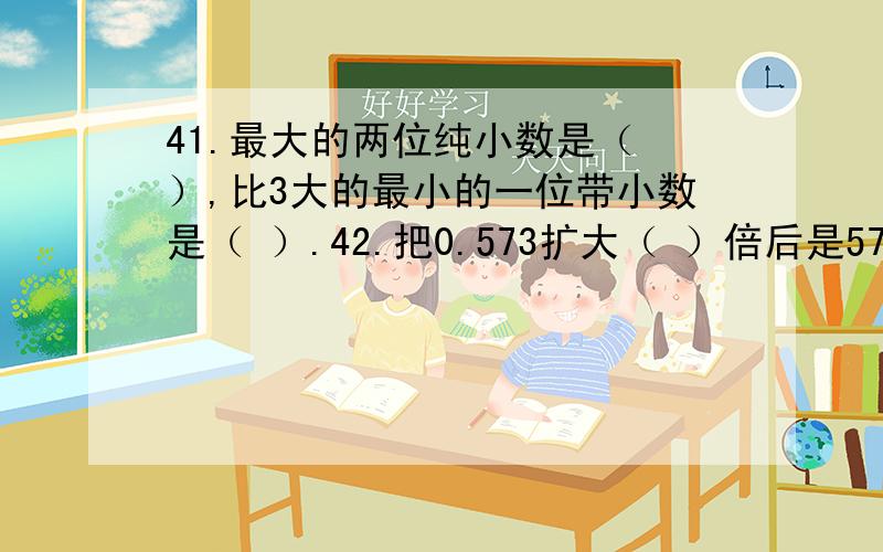 41.最大的两位纯小数是（ ）,比3大的最小的一位带小数是（ ）.42.把0.573扩大（ ）倍后是57.3,缩小（41.最大的两位纯小数是（ ）,比3大的最小的一位带小数是（ ）.42.把0.573扩大（ ）倍后是57.3