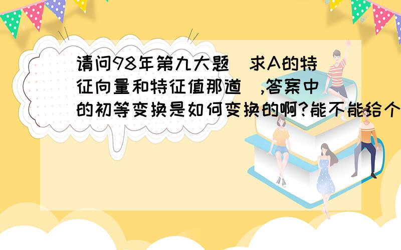 请问98年第九大题（求A的特征向量和特征值那道）,答案中的初等变换是如何变换的啊?能不能给个详细点的变换过程?