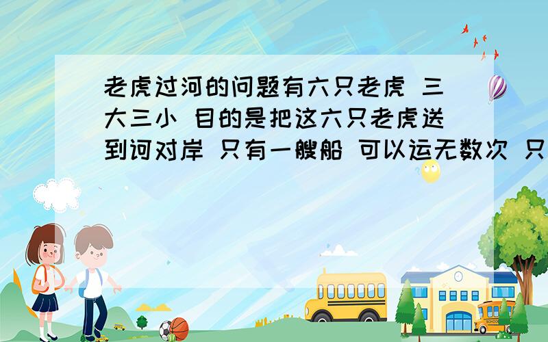 老虎过河的问题有六只老虎 三大三小 目的是把这六只老虎送到诃对岸 只有一艘船 可以运无数次 只要运过去就行 船上只能做两只虎 三只大老虎都会滑船 其中有一只小老虎也会（任意一只