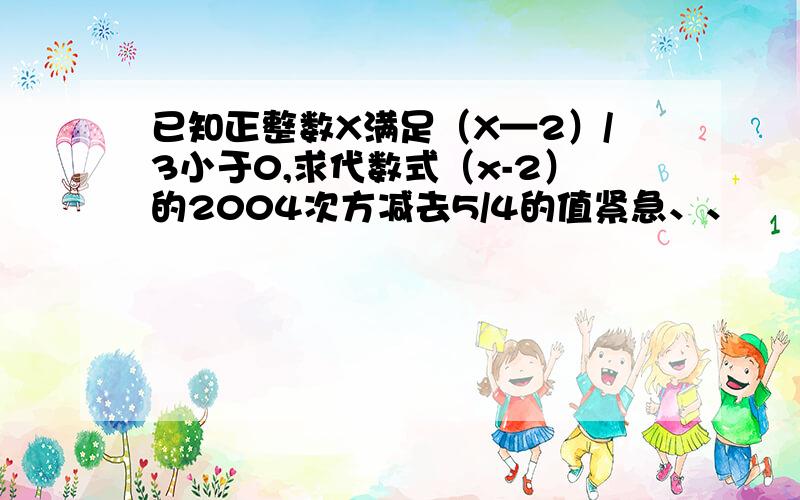 已知正整数X满足（X—2）/3小于0,求代数式（x-2）的2004次方减去5/4的值紧急、、