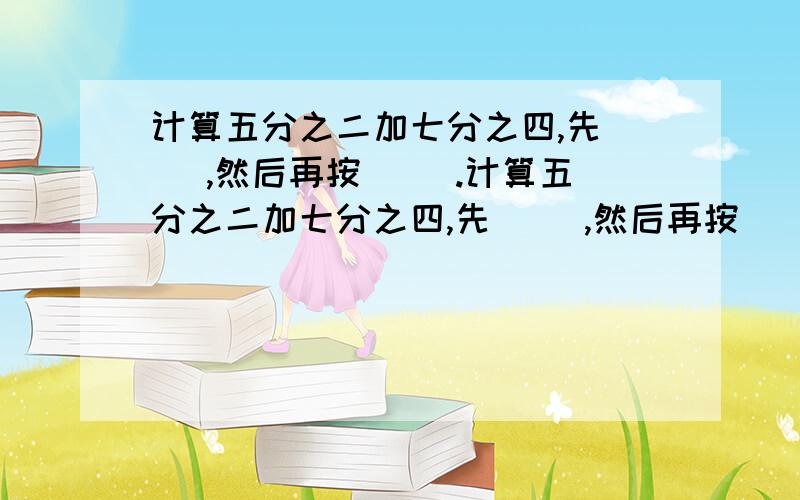 计算五分之二加七分之四,先( ),然后再按( ).计算五分之二加七分之四,先( ),然后再按( ).