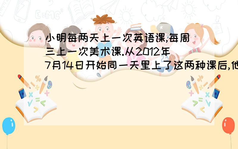 小明每两天上一次英语课,每周三上一次美术课.从2012年7月14日开始同一天里上了这两种课后,他又要在哪一天上这两种课?