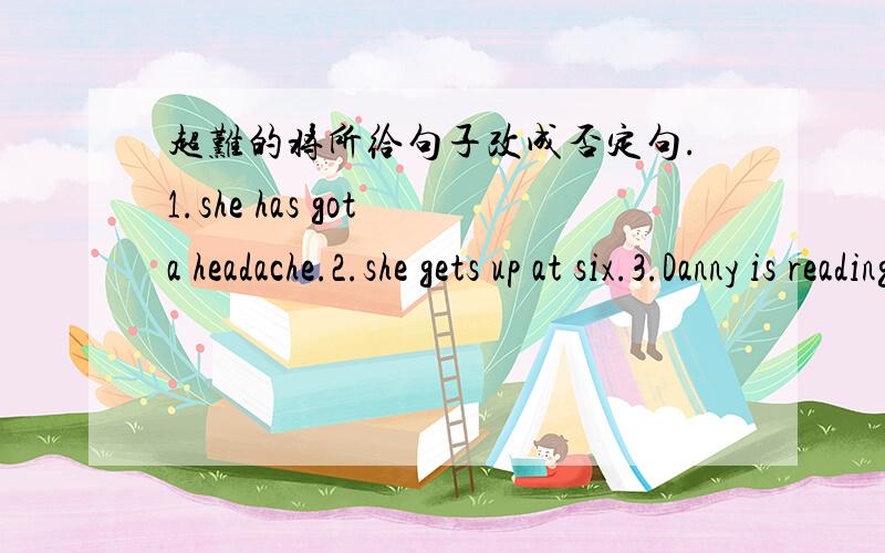 超难的将所给句子改成否定句.1.she has got a headache.2.she gets up at six.3.Danny is reading an art book.4.the architects are having a meeting .5.there is some tea in the cup.6.Bill will learn Kung Fu in China.7.the car stopped in front o