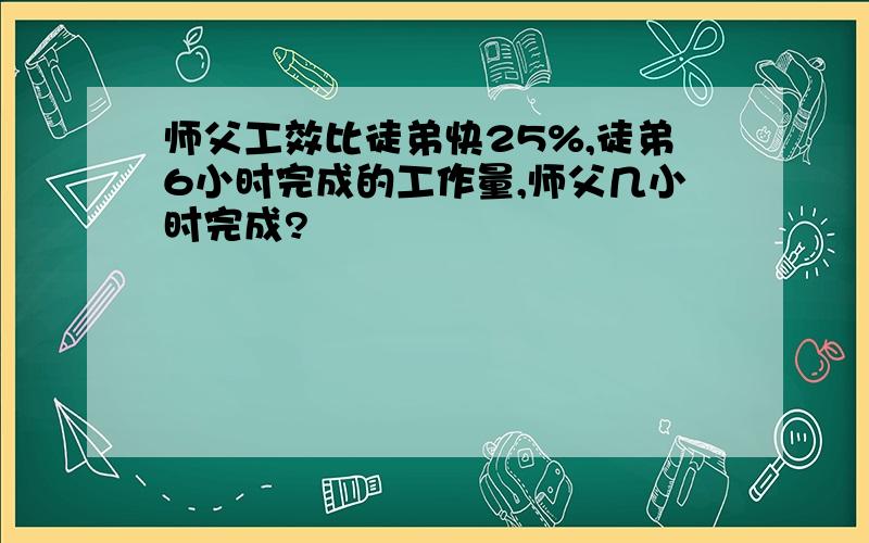 师父工效比徒弟快25%,徒弟6小时完成的工作量,师父几小时完成?