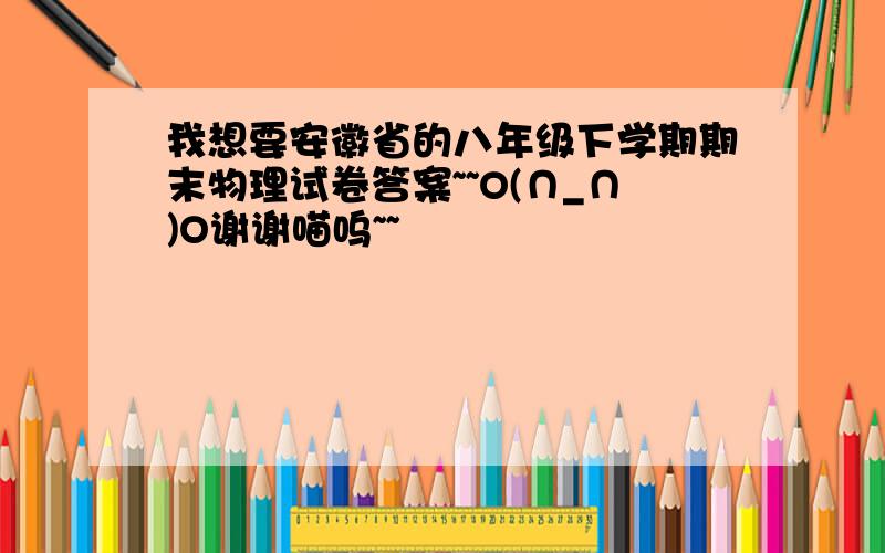 我想要安徽省的八年级下学期期末物理试卷答案~~O(∩_∩)O谢谢喵呜~~