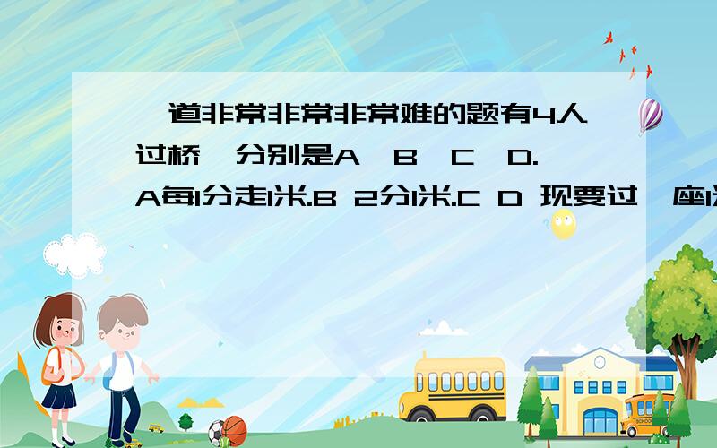 一道非常非常非常难的题有4人过桥,分别是A,B,C,D.A每1分走1米.B 2分1米.C D 现要过一座1米的桥,此桥一次只可以走两人.而且天很黑,只有一个手电筒（不可以从桥的另一头扔到另一头,必须来回走