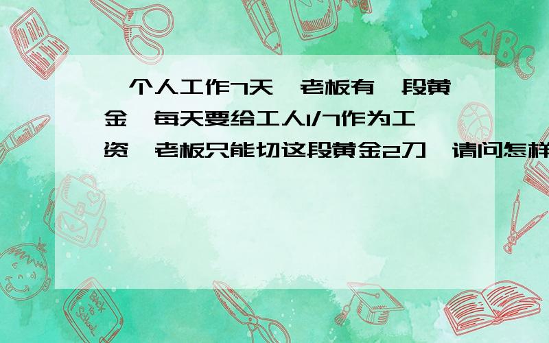 一个人工作7天,老板有一段黄金,每天要给工人1/7作为工资,老板只能切这段黄金2刀,请问怎样切才能每天都给工人1/7的黄金.加工一批零件,甲单独做5小时,已单独做6小时,两人合作2小时能完成任