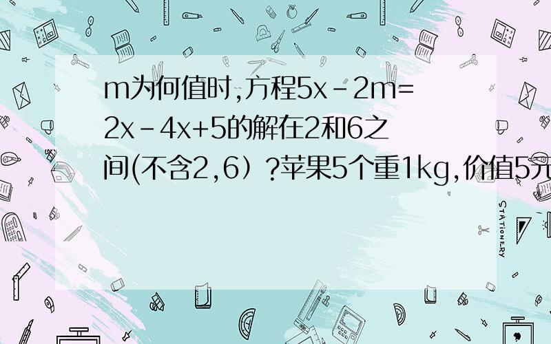 m为何值时,方程5x-2m=2x-4x+5的解在2和6之间(不含2,6）?苹果5个重1kg,价值5元；橘子15个重1kg,价值4元,现打算买20个橘子和若干个苹果,使其重量在4.5kg以下,而价值在19元以上,问苹果应买几个?