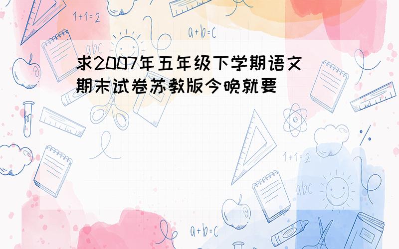 求2007年五年级下学期语文期末试卷苏教版今晚就要