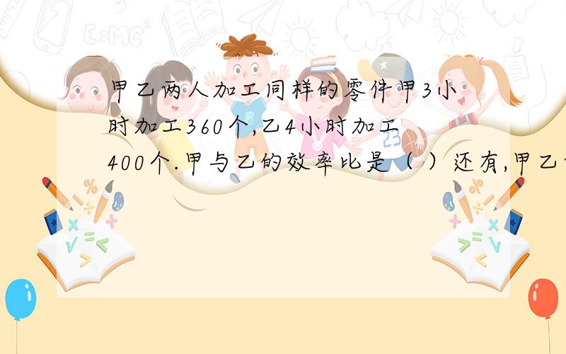 甲乙两人加工同样的零件甲3小时加工360个,乙4小时加工400个.甲与乙的效率比是（ ）还有,甲乙两组人数共要搬砖4000块,甲组38人,乙组42人.按人数计算,甲组搬砖（ ）块,乙组搬砖（ ）块.