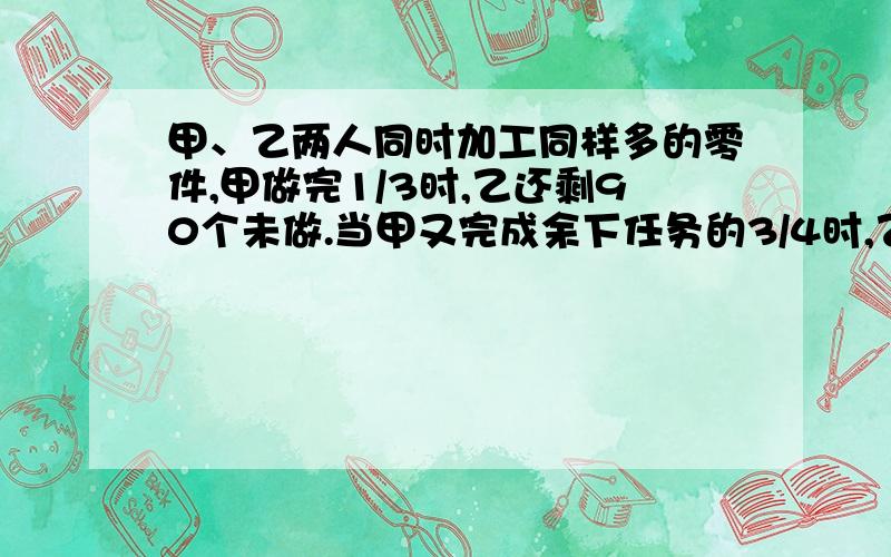 甲、乙两人同时加工同样多的零件,甲做完1/3时,乙还剩90个未做.当甲又完成余下任务的3/4时,乙已做的与做的零件比是5：3.照这样计算,完成任务时,两人一共做了多少个零件?麻烦写得详细点