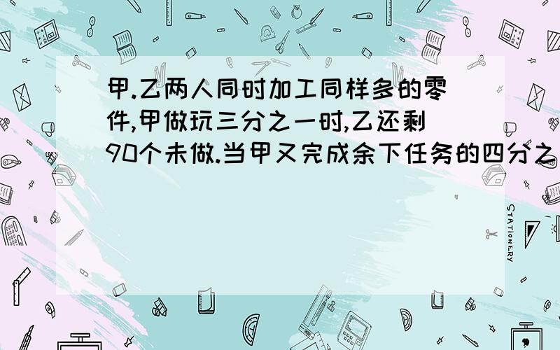 甲.乙两人同时加工同样多的零件,甲做玩三分之一时,乙还剩90个未做.当甲又完成余下任务的四分之三时,乙已做的和未做的零件比是5比3.这样子 完成任务是,两人供作了多少个零件10Q币（请把Q