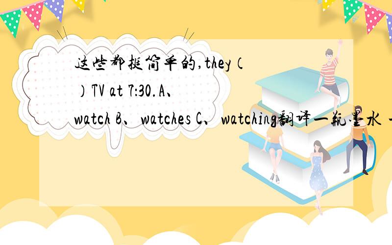 这些都挺简单的,they（ ）TV at 7：30.A、watch B、watches C、watching翻译一瓶墨水 一张纸 一杯茶 一碗米饭 一瓶果汁 一本英语书 一杯水 一双鞋写答语A：thank you very much.B:( )A:how old are you?B:( )