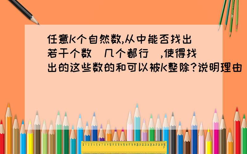 任意K个自然数,从中能否找出若干个数（几个都行）,使得找出的这些数的和可以被K整除?说明理由