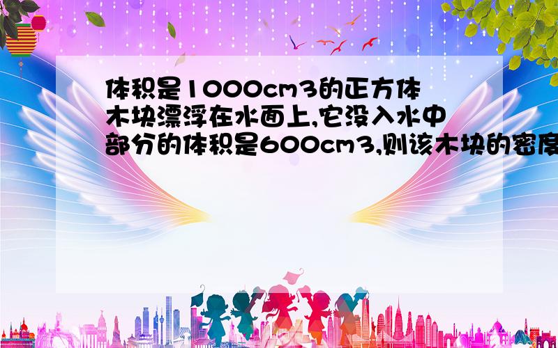 体积是1000cm3的正方体木块漂浮在水面上,它没入水中部分的体积是600cm3,则该木块的密度为____;如果在该木块上面放一个金属块,木块恰好没入水中,则这个金属块的重力为____.Thanks!感激不尽!