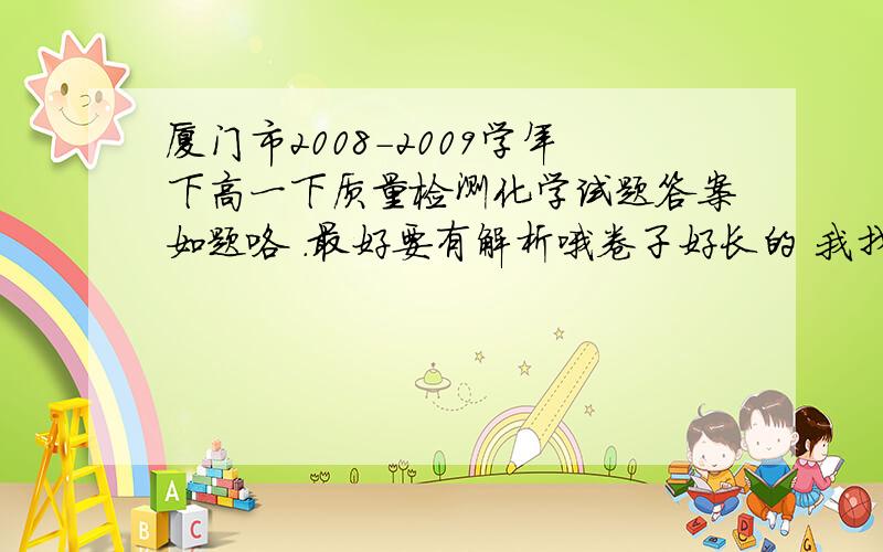 厦门市2008-2009学年下高一下质量检测化学试题答案如题咯 .最好要有解析哦卷子好长的 我找一些不懂的打出来把。