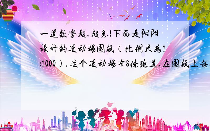 一道数学题,超急!下面是阳阳设计的运动场图纸（比例尺为1：1000）.这个运动场有8条跑道,在图纸上每条跑道宽0.125厘米,最里侧半圆跑道的直径为3.6厘米,直线道长9.6厘米.1.这个运动场的占地