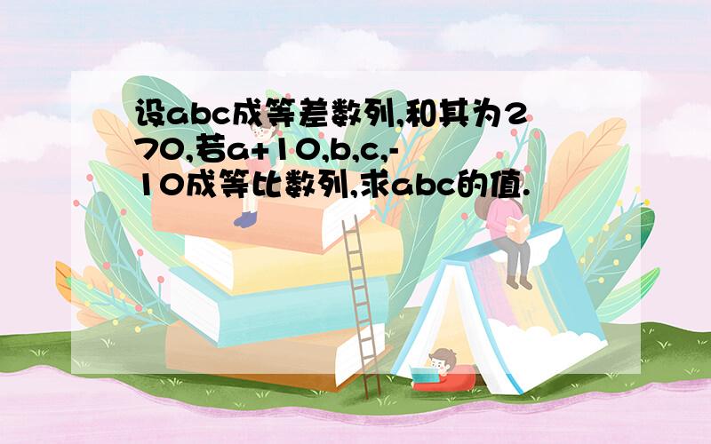 设abc成等差数列,和其为270,若a+10,b,c,-10成等比数列,求abc的值.