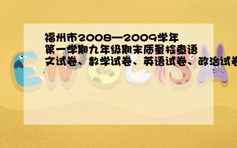 福州市2008—2009学年第一学期九年级期末质量检查语文试卷、数学试卷、英语试卷、政治试卷、物理试卷、化学试卷、历史试卷（只要答案哦）谢谢谢谢谢谢额怎么会没有,怎么可以没有呜呜