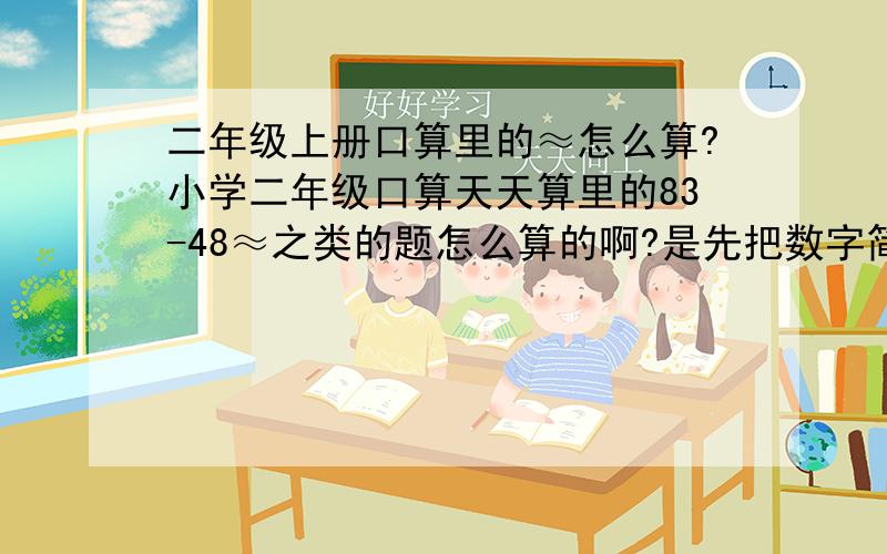 二年级上册口算里的≈怎么算?小学二年级口算天天算里的83-48≈之类的题怎么算的啊?是先把数字简化再算还是先算出结果在四舍五入呢?亲们!千万别笑话我哦!大家看清楚点是约等于哎！不是