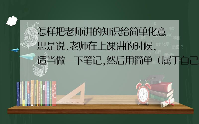 怎样把老师讲的知识给简单化意思是说.老师在上课讲的时候,适当做一下笔记,然后用简单（属于自己）的方法给整理到笔记本上,然后可以使人一下就明白怎么做.就是你一看到这句话就明白