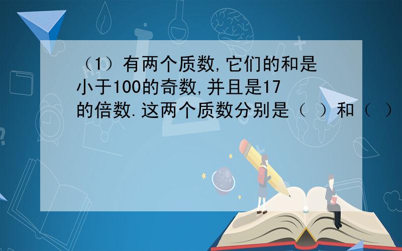 （1）有两个质数,它们的和是小于100的奇数,并且是17的倍数.这两个质数分别是（ ）和（ ）.（2）已知a、b、c都是质数,且a=b+c,那么a×b×c的最小值是（ ）