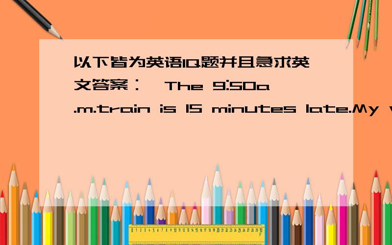 以下皆为英语IQ题并且急求英文答案：,The 9:50a.m.train is 15 minutes late.My watch is 10 minutes fast.What time does my watch say when it arrives?We can do nothing but stay at home,because it is raining cats and dogs outside.What does