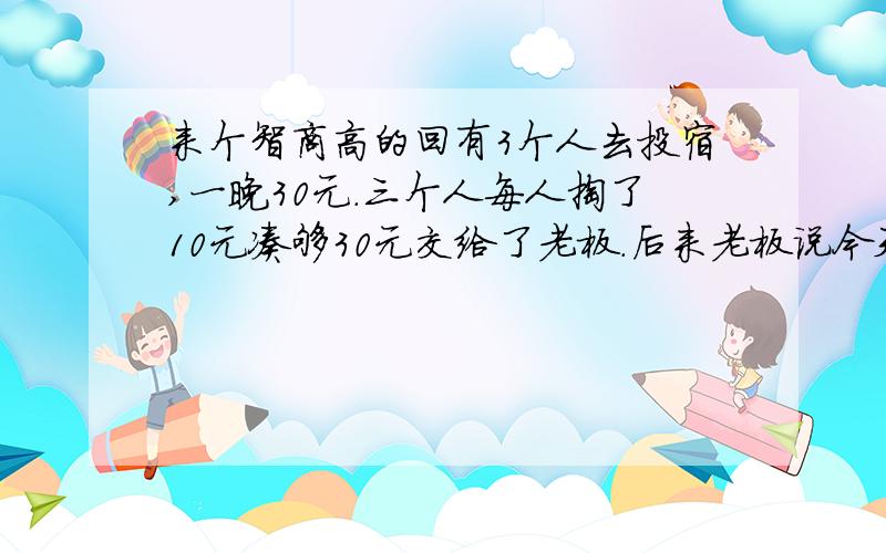 来个智商高的回有3个人去投宿,一晚30元.三个人每人掏了10元凑够30元交给了老板.后来老板说今天优惠只要25元就够了,拿出5元命令服务生退还给他们,服务生偷偷藏起了2元,然后,把剩下的3元钱