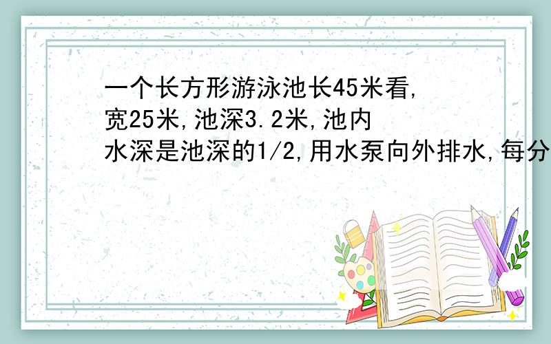 一个长方形游泳池长45米看,宽25米,池深3.2米,池内水深是池深的1/2,用水泵向外排水,每分钟排7.5立方米几小时能把池内水排完?今晚一定要 有算式的 定重谢