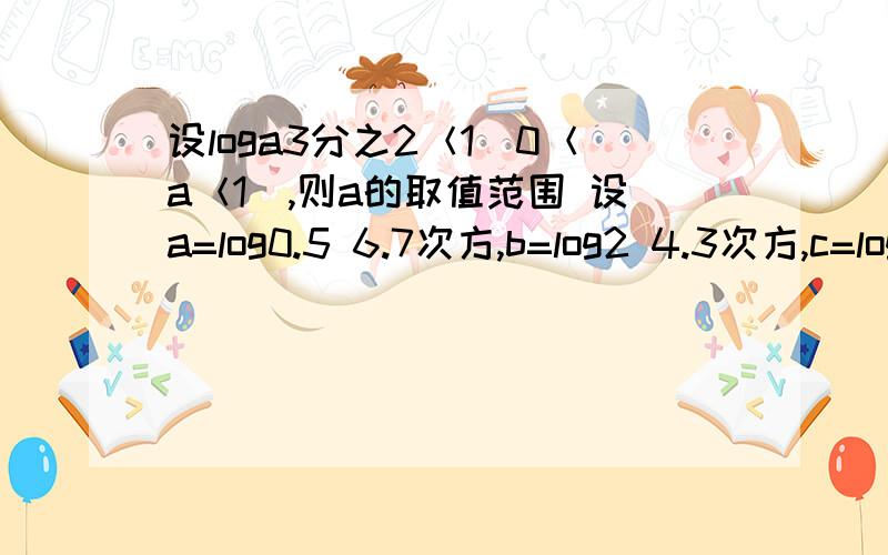 设loga3分之2＜1（0＜a＜1）,则a的取值范围 设a=log0.5 6.7次方,b=log2 4.3次方,c=log2 5.6次方,则a,b的大小关系是. 我知道b＞c就不知道a和b怎么看 两个都大于1啊 求这两题的过程 谢谢